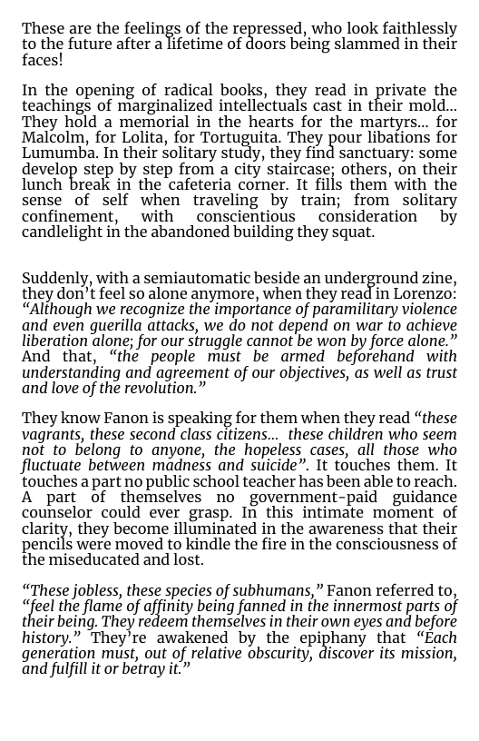 These are the feelings of the regressed, who look faithlessly to thei future after a lifetime of doors being slammed in their faces!  In the opening of radical books, they read in private the teachings of marginalized intellectuals cast in their mold.. They hold a memorial in the hearts for the martyrs... for Malcolm, for Lolita, for Tortuguita, They pour libations for Lumumba. In their Solitary study, they find sanctuary: some develop step by step from a city staircase; others, on their lunch break in the cafeteria corner. It fills them with the sense of self when traveling by train; from solitary confinement, with _conscientious  consideration by candlelight in the abandoned building they squat.  Suddenly, with a semiautomatic beside an underground zine, they don’t feel so alone anymore, when they read in Lorenzo’ “Although we recognize the importance of paramilitary violence and even guerilla attacks, we do not depend on war fo achieve liberation alone; for our struggle cannot be won by force alone.” And’ that, “hé people must be armed beforchand with understanding and agreement of our objectives, as well as trust and love of the revolution.”  They know Fanon is speaking for them when they read “these vagrants, these second class citizens... these children who seem not to belong to anyone, the hopeless cases, all those who fluctuate between madness and suicide”. It touches them. It ‘touches a part no public school teacher has been able to reach. A part of themselves no government-paid guidance counselor could ever grasp. In this intimate moment of clarity, they become illuminated in the awareness that their pencils were moved to kindle the fire in the consciousness of the miseducated and lost.  “These jobless, these species of subhumans,” Fanon referred to, “feel the flame of affinity being fanned in the innermost parts of their being. They redeem themselves in their own eyes and before history.” They’re awakened by the epiphany that “Each generation must, out of relative obscurity, discover its mission, and fulfil it o betray it.” 